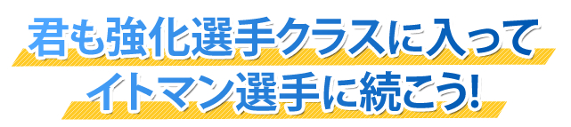 君も強化選手クラスに入ってイトマン選手に続こう！